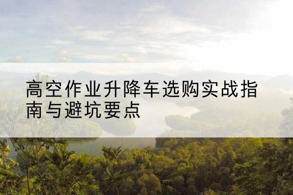 滨海升降车怎么选-高空作业升降车选购实战指南与避坑要点