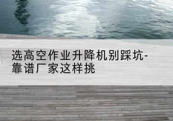 滨海剪叉式升降机厂家-选高空作业升降机别踩坑-靠谱厂家这样挑