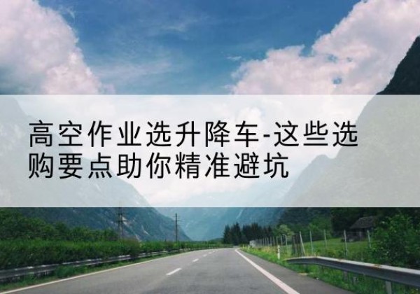 滨海升降车厂家-高空作业选升降车-这些选购要点助你*避坑